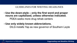 Let’s Play
Department of Education Copyreading and Headline Writing
GUIDELINES FOR WRITING HEADLINES
• Use the down-style – only the first word and proper
nouns are capitalized, unless otherwise indicated.
PDEA seeks more drug rehab centers
• Use only widely known abbreviations.
DILG installs Yap as new governor of Southern Leyte
 