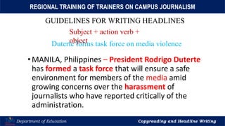 Let’s Play
Department of Education Copyreading and Headline Writing
REGIONAL TRAINING OF TRAINERS ON CAMPUS JOURNALISM
GUIDELINES FOR WRITING HEADLINES
Subject + action verb +
object
•MANILA, Philippines – President Rodrigo Duterte
has formed a task force that will ensure a safe
environment for members of the media amid
growing concerns over the harassment of
journalists who have reported critically of the
administration.
Duterte forms task force on media violence
 