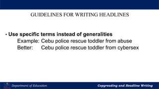 Let’s Play
Department of Education Copyreading and Headline Writing
GUIDELINES FOR WRITING HEADLINES
• Use specific terms instead of generalities
Example: Cebu police rescue toddler from abuse
Better: Cebu police rescue toddler from cybersex
 