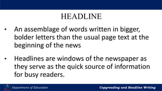 Let’s Play
Department of Education Copyreading and Headline Writing
HEADLINE
• An assemblage of words written in bigger,
bolder letters than the usual page text at the
beginning of the news
• Headlines are windows of the newspaper as
they serve as the quick source of information
for busy readers.
 