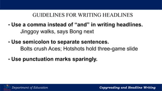Let’s Play
Department of Education Copyreading and Headline Writing
GUIDELINES FOR WRITING HEADLINES
• Use a comma instead of “and” in writing headlines.
Jinggoy walks, says Bong next
• Use semicolon to separate sentences.
Bolts crush Aces; Hotshots hold three-game slide
• Use punctuation marks sparingly.
 