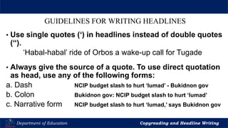 Let’s Play
Department of Education Copyreading and Headline Writing
GUIDELINES FOR WRITING HEADLINES
• Use single quotes (‘) in headlines instead of double quotes
(“).
‘Habal-habal’ ride of Orbos a wake-up call for Tugade
• Always give the source of a quote. To use direct quotation
as head, use any of the following forms:
a. Dash NCIP budget slash to hurt ‘lumad’ - Bukidnon gov
b. Colon Bukidnon gov: NCIP budget slash to hurt ‘lumad’
c. Narrative form NCIP budget slash to hurt ‘lumad,’ says Bukidnon gov
 