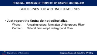 Let’s Play
Department of Education Copyreading and Headline Writing
REGIONAL TRAINING OF TRAINERS ON CAMPUS JOURNALISM
GUIDELINES FOR WRITING HEADLINES
• Just report the facts; do not editorialize.
Wrong: Amazing natural farm atop Underground River
Correct: Natural farm atop Underground River
 