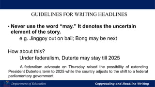 Let’s Play
Department of Education Copyreading and Headline Writing
GUIDELINES FOR WRITING HEADLINES
• Never use the word “may.” It denotes the uncertain
element of the story.
e.g. Jinggoy out on bail; Bong may be next
How about this?
Under federalism, Duterte may stay till 2025
A federalism advocate on Thursday raised the possibility of extending
President Duterte’s term to 2025 while the country adjusts to the shift to a federal
parliamentary government.
 