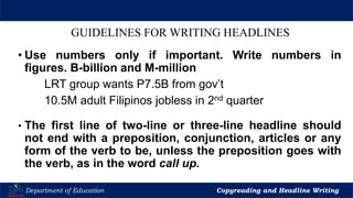 Let’s Play
Department of Education Copyreading and Headline Writing
GUIDELINES FOR WRITING HEADLINES
• Use numbers only if important. Write numbers in
figures. B-billion and M-million
LRT group wants P7.5B from gov’t
10.5M adult Filipinos jobless in 2nd quarter
• The first line of two-line or three-line headline should
not end with a preposition, conjunction, articles or any
form of the verb to be, unless the preposition goes with
the verb, as in the word call up.
 