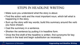 Let’s Play
Department of Education Copyreading and Headline Writing
STEPS IN HEADLINE WRITING
• Make sure you understand what the story is about.
• Find the action verb and the most important noun, which tell what is
happening in the story.
• Sum up the story with key words; build this summary around the verb
you have chosen.
• Cast the summary in a sentence.
• Shorten the sentence by putting it in headline form.
• Once the first draft of the headline is written, find synonyms for key
words in the lead and begin substitution as necessary.
 