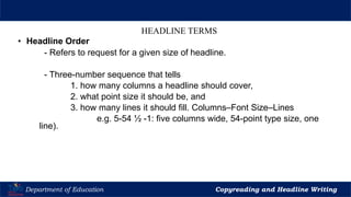 Let’s Play
Department of Education Copyreading and Headline Writing
HEADLINE TERMS
• Headline Order
- Refers to request for a given size of headline.
- Three-number sequence that tells
1. how many columns a headline should cover,
2. what point size it should be, and
3. how many lines it should fill. Columns–Font Size–Lines
e.g. 5-54 ½ -1: five columns wide, 54-point type size, one
line).
 