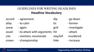 Let’s Play
Department of Education Copyreading and Headline Writing
GUIDELINES FOR WRITING HEADLINES
Headline Vocabulary
accord - agreement dip - go down
allay - to calm Ex - former
anew - again grill - investigate
assail - to attack with arguments hit - attack
cite - mention; enumerate slay/kill -murdered
crown - championship hike - increase
 