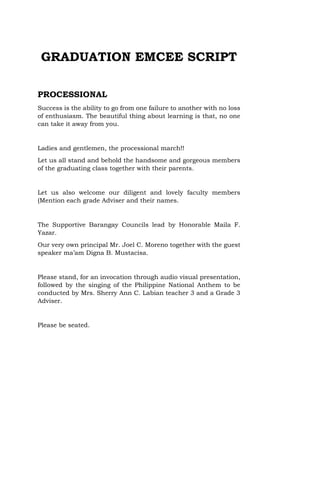 GRADUATION EMCEE SCRIPT
PROCESSIONAL
Success is the ability to go from one failure to another with no loss
of enthusiasm. The beautiful thing about learning is that, no one
can take it away from you.
Ladies and gentlemen, the processional march!!
Let us all stand and behold the handsome and gorgeous members
of the graduating class together with their parents.
Let us also welcome our diligent and lovely faculty members
(Mention each grade Adviser and their names.
The Supportive Barangay Councils lead by Honorable Maila F.
Yazar.
Our very own principal Mr. Joel C. Moreno together with the guest
speaker ma’am Digna B. Mustacisa.
Please stand, for an invocation through audio visual presentation,
followed by the singing of the Philippine National Anthem to be
conducted by Mrs. Sherry Ann C. Labian teacher 3 and a Grade 3
Adviser.
Please be seated.
 