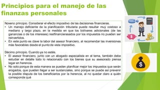 Principios para el manejo de las
finanzas personales
Noveno principio. Considerar el efecto impositivo de las decisiones financieras.
• Un manejo deficiente de la planificación tributaria puede resultar muy costoso a
mediano y largo plazo, en la medida en que los bolívares adicionales (de las
ganancias o de los intereses) restfinancierasados por los impuestos no pueden ser
reinvertidos.
• En este punto es clave la labor del asesor financiero, al recomendar las inversiones
más favorables desde el punto de vista impositivo.
Décimo principio. Cuando ya no estés.
• El asesor financiero, junto con un abogado especialista en el tema, también debe
estudiar en detalle todo lo relacionado con los bienes que su asesorado piensa
legar en herencia.
• No solo porque de esta manera se pueden planificar mejor los impuestos que serán
erogados, que pueden llegar a ser sustanciales, sino porque se puede así prevenir
la posible disputa de los beneficiarios por la herencia, al no quedar claro a quién
corresponde qué
 
