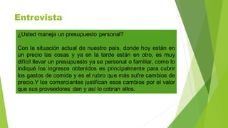 Entrevista
¿Usted maneja un presupuesto personal?
Con la situación actual de nuestro país, donde hoy están en
un precio las cosas y ya en la tarde están en otro, es muy
difícil llevar un presupuesto ya se personal o familiar, como lo
indiqué los ingresos obtenidos es principalmente para cubrir
los gastos de comida y es el rubro que más sufre cambios de
precio.Y los comerciantes justifican esos cambios por el valor
que sus proveedores dan y así lo cobran ellos.
 