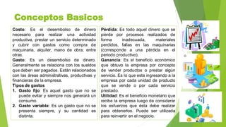 Conceptos Basicos
Costo: Es el desembolso de dinero
necesario para realizar una actividad
productiva, prestar un servicio determinado
y cubrir con gastos como compra de
maquinaria, alquiler, mano de obra, entre
otras.
Gasto: Es un desembolso de dinero.
Generalmente se relaciona con los sueldos
que deben ser pagados. Están relacionados
con las áreas administrativas, productivas y
financieras de la empresa.
Tipos de gastos
1. Gasto fijo: Es aquel gasto que no se
puede evitar y siempre nos generará un
consumo.
2. Gasto variable: Es un gasto que no se
presenta siempre, y su cantidad es
distinta.
Pérdida: Es todo aquel dinero que se
pierde por procesos realizados de
forma inadecuada, materiales
perdidos, fallas en las maquinarias
(corresponde a una pérdida en el
periodo productivo).
Ganancia: Es el beneficio económico
que obtuvo la empresa por concepto
de vender productos o prestar algún
servicio. Es lo que esta ingresando a la
empresa por cada unidad de producto
que se vende o por cada servicio
prestado.
Utilidad: Es el beneficio monetario que
recibe la empresa luego de considerar
los esfuerzos que ésta debe realizar
para obtenerlos. Puede ser utilizada
para reinvertir en el negocio.
 