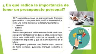 ¿ En qué radica la importancia de
tener un presupuesto personal?
El Presupuesto personal es una herramienta financiera
que se utiliza como parte de la planificación económica,
como una forma de ordenar factores fundamentales:
• Ingresos.
• Gastos
• Ahorros.
Presupuesto personal se basa en resultados anteriores,
para poder confeccionar en base a ellos, una previsión
futura. una combinación entonces de aquello que ha
sucedido en el pasado, y que se asume sucederá en el
futuro.
El Presupuesto puede ser tanto familiar como personal
de forma semanal, quincenal, mensual, semestral o
anual.
 