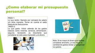 ¿Como elaborar mi presupuesto
personal?
PASO 1:
Lo que recibo: Ejemplo por concepto de salario
y/o otros ingresos. Tomar en cuenta el saldo
después de deducciones.
PASO 2:
Lo que gasto: Incluir además de los gastos
básicos: como vivienda, servicios, alimentación,
seguros, recreación, es importante que
considerar en este paso imprevisto y el ahorro.
Nota: Si es mayor el dinero que recibes
considerar ahorrarlo, y si es mayor la
cantidad de gastos revisar y reorganizar
tus gastos.
 