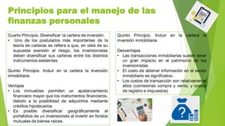 Principios para el manejo de las
finanzas personales
Cuarto Principio. Diversificar la cartera de inversión.
• Uno de los postulados más importantes de la
teoría de carteras se refiere a que, en vista de su
supuesta aversión al riesgo, los inversionistas
deben diversificar sus carteras entre los distintos
instrumentos existentes.
Quinto Principio. Incluir en la cartera la inversión
inmobiliaria.
Ventajas
• Los inmuebles permiten un apalancamiento
financiero mayor que los instrumentos financieros,
debido a la posibilidad de adquirirlos mediante
créditos hipotecarios.
• Es posible diversificar geográficamente el
portafolios de un inversionista al invertir en fondos
mutuales de bienes raíces.
Quinto Principio. Incluir en la cartera la
inversión inmobiliaria.
Desventajas
• Las transacciones inmobiliarias suelen tener
un gran impacto en el patrimonio de los
inversionistas.
• El costo de obtener información en el sector
inmobiliario es significativo.
• Los costos de transacción son relativamente
altos (comisiones compra y venta, y costos
de registro e impuestos)
 