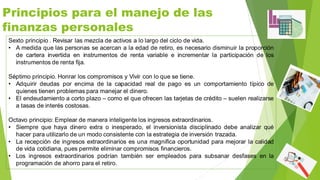 Principios para el manejo de las
finanzas personales
Sexto principio . Revisar las mezcla de activos a lo largo del ciclo de vida.
• A medida que las personas se acercan a la edad de retiro, es necesario disminuir la proporción
de cartera invertida en instrumentos de renta variable e incrementar la participación de los
instrumentos de renta fija.
Séptimo principio. Honrar los compromisos y Vivir con lo que se tiene.
• Adquirir deudas por encima de la capacidad real de pago es un comportamiento típico de
quienes tienen problemas para manejar el dinero.
• El endeudamiento a corto plazo – como el que ofrecen las tarjetas de crédito – suelen realizarse
a tasas de interés costosas.
Octavo principio: Emplear de manera inteligente los ingresos extraordinarios.
• Siempre que haya dinero extra o inesperado, el inversionista disciplinado debe analizar qué
hacer para utilizarlo de un modo consistente con la estrategia de inversión trazada.
• La recepción de ingresos extraordinarios es una magnifica oportunidad para mejorar la calidad
de vida cotidiana, pues permite eliminar compromisos financieros.
• Los ingresos extraordinarios podrían también ser empleados para subsanar desfases en la
programación de ahorro para el retiro.
 