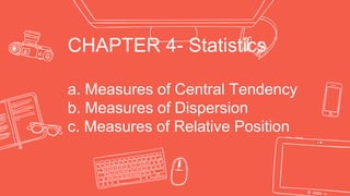 CHAPTER 4- Statistics
a. Measures of Central Tendency
b. Measures of Dispersion
c. Measures of Relative Position
 