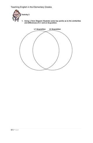 Teaching English in the Elementary Grades
12 | P a g e
Activity 2
1. Using a Venn Diagram illustrate some key points as to the similarities
and differences of L1 and L2 Acquisition.
L1 Acquisition L2 Acquisition
 