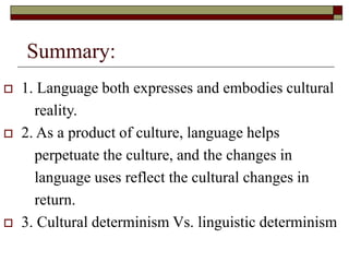 Summary:
 1. Language both expresses and embodies cultural
reality.
 2. As a product of culture, language helps
perpetuate the culture, and the changes in
language uses reflect the cultural changes in
return.
 3. Cultural determinism Vs. linguistic determinism
 