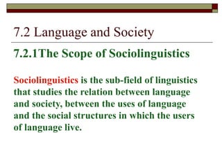 7.2 Language and Society
7.2.1The Scope of Sociolinguistics
Sociolinguistics is the sub-field of linguistics
that studies the relation between language
and society, between the uses of language
and the social structures in which the users
of language live.
 