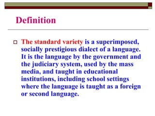 Definition
 The standard variety is a superimposed,
socially prestigious dialect of a language.
It is the language by the government and
the judiciary system, used by the mass
media, and taught in educational
institutions, including school settings
where the language is taught as a foreign
or second language.
 