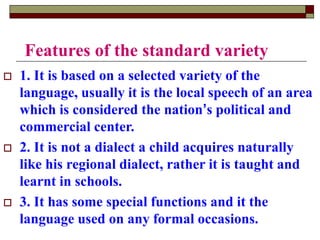 Features of the standard variety
 1. It is based on a selected variety of the
language, usually it is the local speech of an area
which is considered the nation’s political and
commercial center.
 2. It is not a dialect a child acquires naturally
like his regional dialect, rather it is taught and
learnt in schools.
 3. It has some special functions and it the
language used on any formal occasions.
 
