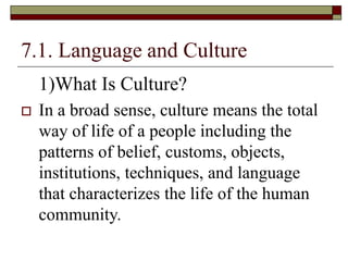 7.1. Language and Culture
1)What Is Culture?
 In a broad sense, culture means the total
way of life of a people including the
patterns of belief, customs, objects,
institutions, techniques, and language
that characterizes the life of the human
community.
 