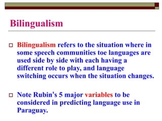 Bilingualism
 Bilingualism refers to the situation where in
some speech communities toe languages are
used side by side with each having a
different role to play, and language
switching occurs when the situation changes.
 Note Rubin’s 5 major variables to be
considered in predicting language use in
Paraguay.
 