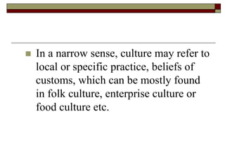  In a narrow sense, culture may refer to
local or specific practice, beliefs of
customs, which can be mostly found
in folk culture, enterprise culture or
food culture etc.
 
