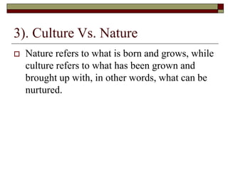 3). Culture Vs. Nature
 Nature refers to what is born and grows, while
culture refers to what has been grown and
brought up with, in other words, what can be
nurtured.
 