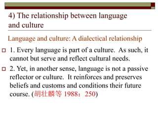 Language and culture: A dialectical relationship
 1. Every language is part of a culture. As such, it
cannot but serve and reflect cultural needs.
 2. Yet, in another sense, language is not a passive
reflector or culture. It reinforces and preserves
beliefs and customs and conditions their future
course. (胡壮麟等 1988：250)
4) The relationship between language
and culture
 