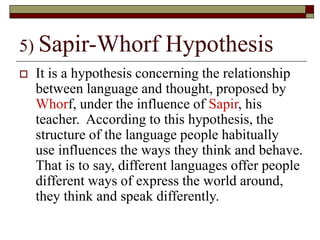 5) Sapir-Whorf Hypothesis
 It is a hypothesis concerning the relationship
between language and thought, proposed by
Whorf, under the influence of Sapir, his
teacher. According to this hypothesis, the
structure of the language people habitually
use influences the ways they think and behave.
That is to say, different languages offer people
different ways of express the world around,
they think and speak differently.
 