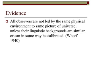 Evidence
 All observers are not led by the same physical
environment to same picture of universe,
unless their linguistic backgrounds are similar,
or can in some way be calibrated. (Whorf
1940)
 