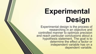 Experimental
Design
Experimental design is the process of
researching in an objective and
controlled manner to optimize precision
and reach particular conclusions about a
hypothesis statement. The goal is to
determine the effect a factor or
independent variable has on a
dependent variable.
 