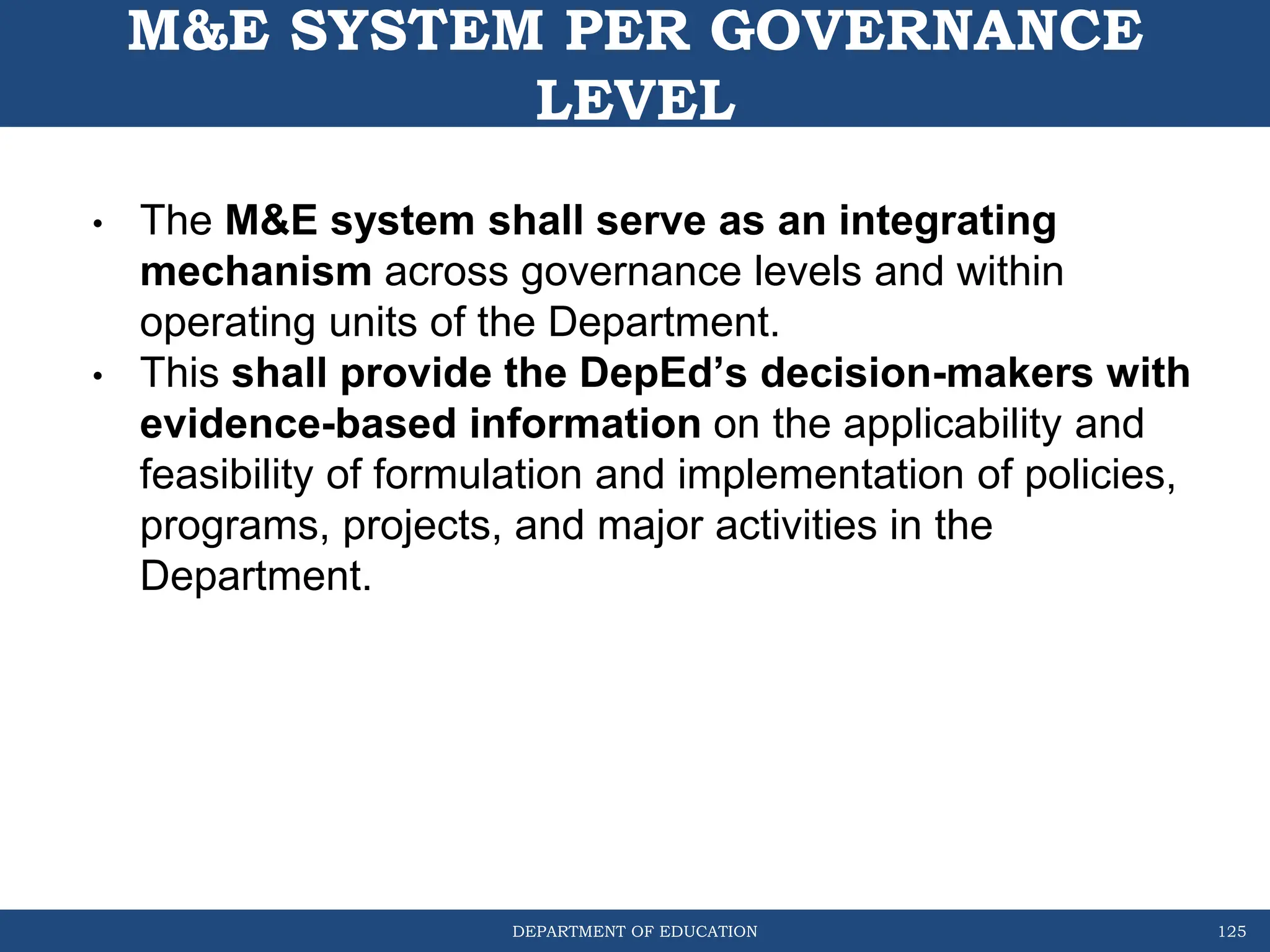 DEPARTMENT OF EDUCATION
M&E SYSTEM PER GOVERNANCE
LEVEL
125
• The M&E system shall serve as an integrating
mechanism across governance levels and within
operating units of the Department.
• This shall provide the DepEd’s decision-makers with
evidence-based information on the applicability and
feasibility of formulation and implementation of policies,
programs, projects, and major activities in the
Department.
 