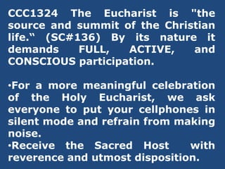 CCC1324 The Eucharist is "the
source and summit of the Christian
life.“ (SC#136) By its nature it
demands FULL, ACTIVE, and
CONSCIOUS participation.
•For a more meaningful celebration
of the Holy Eucharist, we ask
everyone to put your cellphones in
silent mode and refrain from making
noise.
•Receive the Sacred Host with
reverence and utmost disposition.
 