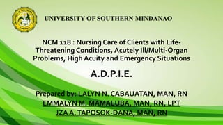 UNIVERSITY OF SOUTHERN MINDANAO
NCM 118 : Nursing Care of Clients with Life-
Threatening Conditions, Acutely Ill/Multi-Organ
Problems, High Acuity and Emergency Situations
A.D.P.I.E.
Prepared by: LALYN N. CABAUATAN, MAN, RN
EMMALYN M. MAMALUBA, MAN, RN, LPT
JZA A.TAPOSOK-DANA, MAN, RN
 