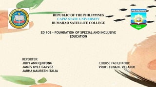 REPUBLIC OF THE PHILIPPINES
CAPIZ STATE UNIVERSITY
DUMARAO SATELLITE COLLEGE
ED 108 – FOUNDATION OF SPECIAL AND INCLUSIVE
EDUCATION
REPORTER:
JUDY ANN QUITONG
JAMES KYLE GALVEZ
JARHA MAUREEN ITALIA
COURSE FACILITATOR:
PROF. ELNA N. VELARDE
 