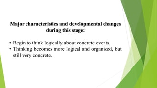 Major characteristics and developmental changes
during this stage:
• Begin to think logically about concrete events.
• Thinking becomes more logical and organized, but
still very concrete.
 