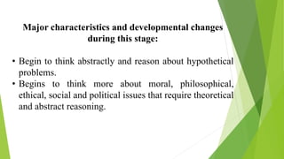Major characteristics and developmental changes
during this stage:
• Begin to think abstractly and reason about hypothetical
problems.
• Begins to think more about moral, philosophical,
ethical, social and political issues that require theoretical
and abstract reasoning.
 