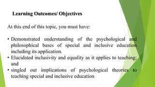 Learning Outcomes/ Objectives
At this end of this topic, you must have:
• Demonstrated understanding of the psychological and
philosophical bases of special and inclusive education
including its application.
• Elucidated inclusivity and equality as it applies to teaching;
and
• singled out implications of psychological theories to
teaching special and inclusive education
 