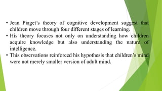 • Jean Piaget’s theory of cognitive development suggest that
children move through four different stages of learning.
• His theory focuses not only on understanding how children
acquire knowledge but also understanding the nature of
intelligence.
• This observations reinforced his hypothesis that children’s mind
were not merely smaller version of adult mind.
 