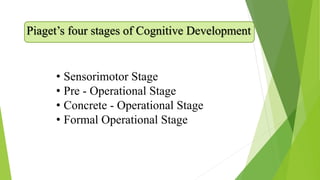 Piaget’s four stages of Cognitive Development
• Sensorimotor Stage
• Pre - Operational Stage
• Concrete - Operational Stage
• Formal Operational Stage
 