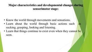 Major characteristics and developmental changes during
sensorimotor stage:
• Know the world through movements and sensations.
• Learn about the world through basic actions such as
sucking, grasping, looking and listening.
• Learn that things continue to exist even when they cannot be
seen.
 
