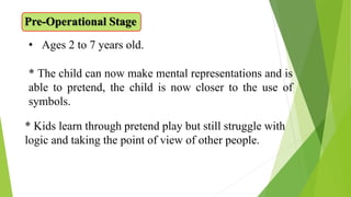 Pre-Operational Stage
• Ages 2 to 7 years old.
* The child can now make mental representations and is
able to pretend, the child is now closer to the use of
symbols.
* Kids learn through pretend play but still struggle with
logic and taking the point of view of other people.
 