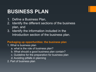 BUSINESS PLAN
1. Define a Business Plan,
2. Identify the different sections of the business
plan, and
3. Identify the information included in the
Introduction section of the business plan.
Packaging up opportunities: the business plan
1. What is business plan
a. what is the role of business plan?
b. What should a good business plan contain?
c. Guideline for the preparation for business plan
d. Avoiding pitfalls in planning
2. Part of business plan
 