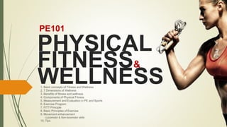 PHYSICAL
FITNESS&
WELLNESS
PE101
1. Basic concepts of Fitness and Wellness
2. 7 Dimensions of Wellness
3. Benefits of fitness and wellness
4. Components of Physical Fitness
5. Measurement and Evaluation in PE and Sports
6. Exercise Program
7. FITT Principle
8. Basic Principles of Exercise
9. Movement enhancement
-Locomotor & Non-locomotor skills
10. Tips
 