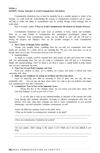 10 | O R A L C O M M U N I C A T I O N I N C O N T E X T
WEEK 4
LESSON: Various Strategies to Avoid Communication Breakdown
Communication breakdown may at times be inevitable but as a sensible speaker or sender of the
message, we could avoid this. Understanding the concept of communication breakdown and its causes,
will help us realize that failure in communication may be avoided through certain strategies that we
could adapt.
Here is an article entitled 5 Ways to Avoid Communication Breakdown by Ronnie Peterson.
Communication breakdown can cause issues or problems at home, school, and community.
There are so many barriers to communication like, physiological, psychological, cultural, and
linguistics. Sometimes some communication barriers are too difficult to solve and this will lead to
slowing the progress and efficiency. Here are the possible strategies to avoid communication
breakdown:
1. Have Clarity of thought before speaking
Arrange your thoughts before verbalizing them this can help you communicate much more
clearly and succinctly. It's a better idea to say something like, "I've got a few ideas here. Let me go
through them one at a time. We can treat each one on its own merit."
2. Learn to Listen
As simple as it sounds, you’ll be surprised how many people out there don’t know how to listen
well. Not understanding those who you are trying to communicate with will lead to a conversation
fraught with misunderstandings. Don’t be afraid to ask them to repeat or explain further in polite manner
once you don’t understand the point.
3. Take Care of your Body Language and Tone
Keep your emotions in check, try to maintain eye contact, and adopt a relaxed tone when
conversing with others.
4. Build up your confidence by asking for feedback and observing others
Focus on improving your skills by practicing in front of those who you may feel more
comfortable with. You can also ask those whose advice you value to give you feedback and critique
your communication style after a discussion.
5. Communicate Face to Face on the important issues
Having that face to face dialogue means you can convey your point more clearly, with
your body language as well as your tone of voice.
It can also help to clear up any misunderstandings or distortion of the message that could
occur through other mediums. Remember, becoming an effective communicator takes time and
practice. Over time, using these strategies can lead to better communication in your personal
relationships, and more productive workplace environments as well.
Answer the following questions based on the article above.
1.What are the barriers to communication mentioned in the article?
______________________________________________________________________________
__________________________________________________________________________
2.How can communication breakdown be avoided?
______________________________________________________________________________
__________________________________________________________________________
3.In your opinion, which strategy is the easiest to do? Which one is the most difficult to do?
Why?
______________________________________________________________________________
__________________________________________________________________________
 
