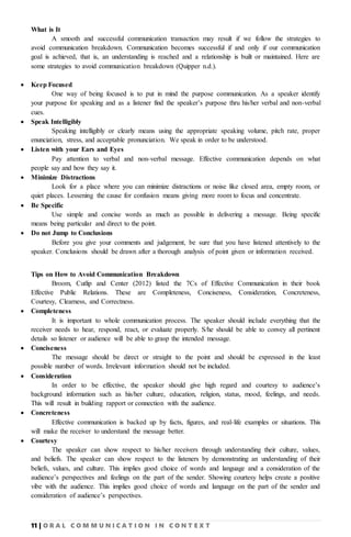 11 | O R A L C O M M U N I C A T I O N I N C O N T E X T
What is It
A smooth and successful communication transaction may result if we follow the strategies to
avoid communication breakdown. Communication becomes successful if and only if our communication
goal is achieved, that is, an understanding is reached and a relationship is built or maintained. Here are
some strategies to avoid communication breakdown (Quipper n.d.).
 Keep Focused
One way of being focused is to put in mind the purpose communication. As a speaker identify
your purpose for speaking and as a listener find the speaker’s purpose thru his/her verbal and non-verbal
cues.
 Speak Intelligibly
Speaking intelligibly or clearly means using the appropriate speaking volume, pitch rate, proper
enunciation, stress, and acceptable pronunciation. We speak in order to be understood.
 Listen with your Ears and Eyes
Pay attention to verbal and non-verbal message. Effective communication depends on what
people say and how they say it.
 Minimize Distractions
Look for a place where you can minimize distractions or noise like closed area, empty room, or
quiet places. Lessening the cause for confusion means giving more room to focus and concentrate.
 Be Specific
Use simple and concise words as much as possible in delivering a message. Being specific
means being particular and direct to the point.
 Do not Jump to Conclusions
Before you give your comments and judgement, be sure that you have listened attentively to the
speaker. Conclusions should be drawn after a thorough analysis of point given or information received.
Tips on How to Avoid Communication Breakdown
Broom, Cutlip and Center (2012) listed the 7Cs of Effective Communication in their book
Effective Public Relations. These are Completeness, Conciseness, Consideration, Concreteness,
Courtesy, Clearness, and Correctness.
 Completeness
It is important to whole communication process. The speaker should include everything that the
receiver needs to hear, respond, react, or evaluate properly. S/he should be able to convey all pertinent
details so listener or audience will be able to grasp the intended message.
 Conciseness
The message should be direct or straight to the point and should be expressed in the least
possible number of words. Irrelevant information should not be included.
 Consideration
In order to be effective, the speaker should give high regard and courtesy to audience’s
background information such as his/her culture, education, religion, status, mood, feelings, and needs.
This will result in building rapport or connection with the audience.
 Concreteness
Effective communication is backed up by facts, figures, and real-life examples or situations. This
will make the receiver to understand the message better.
 Courtesy
The speaker can show respect to his/her receivers through understanding their culture, values,
and beliefs. The speaker can show respect to the listeners by demonstrating an understanding of their
beliefs, values, and culture. This implies good choice of words and language and a consideration of the
audience’s perspectives and feelings on the part of the sender. Showing courtesy helps create a positive
vibe with the audience. This implies good choice of words and language on the part of the sender and
consideration of audience’s perspectives.
 