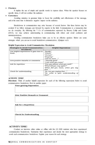 12 | O R A L C O M M U N I C A T I O N I N C O N T E X T
 Clearness
It implies the use of simple and specific words to express ideas. When the speaker focuses on
specific ideas, it will not confuse the audience.
 Correctness
Avoiding mistakes in grammar helps to boost the credibility and effectiveness of the message,
and at the same time it eliminates negative impact on the audience.
Breakdowns in communication may arise because of several factors. But these factors may be
avoided if we follow strategies put forward by experts in the field. Communication is a transaction that
we do everyday. By following the 7 Cs of communication espoused by Broom, Cutlip and Center
(2012), we may achieve understanding in communicating with others and avoid confusion and
misinterpretations.
Avoiding communication breakdown helps you to be an effective speaker. Below are some
strategies which you can use to avoid breakdown communication. (Quipper n.d.)
Helpful Expressions to Avoid Communication Breakdown
ACTIVITY TIME!
Directions: Think of another helpful expression for each of the following expressions below to avoid
communication breakdown. Do it in another paper.
ACTIVITY TIME!
Conduct an interview either online or offline with five (5) SHS students who have experienced
communication breakdowns. Summarize their experiences and decide the most appropriate strategy to
avoid each communication breakdown. Explain your reason for each strategy.
 
